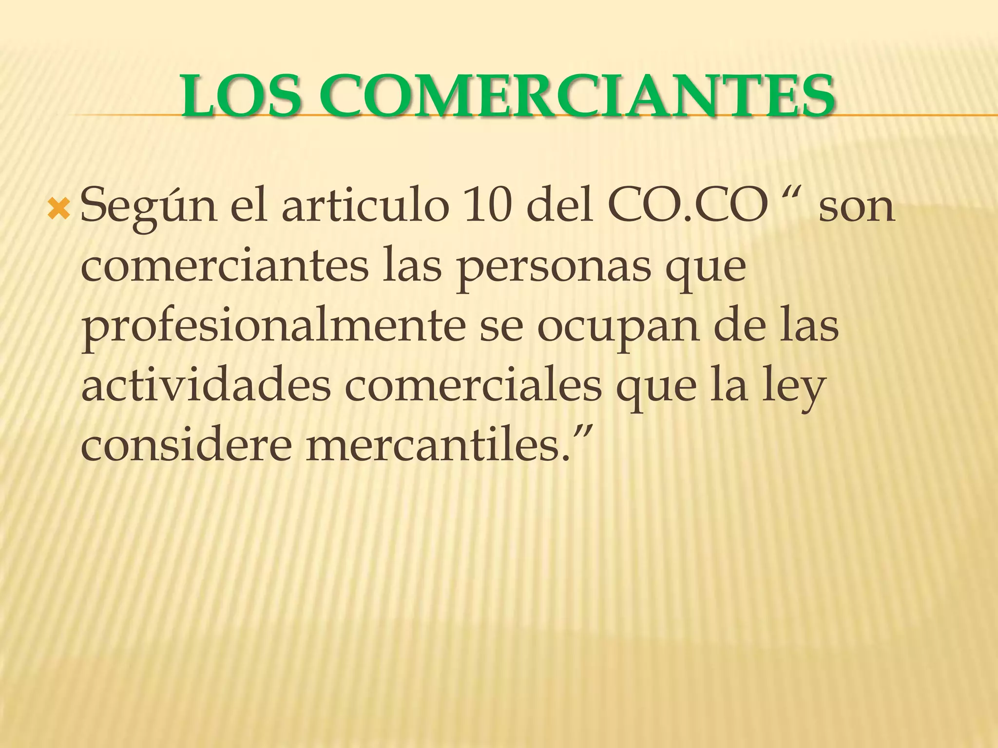 LOS COMERCIANTESSegún el articulo 10 del CO.CO “ son comerciantes las personas que profesionalmente se ocupan de las actividades comerciales que la ley considere mercantiles.”