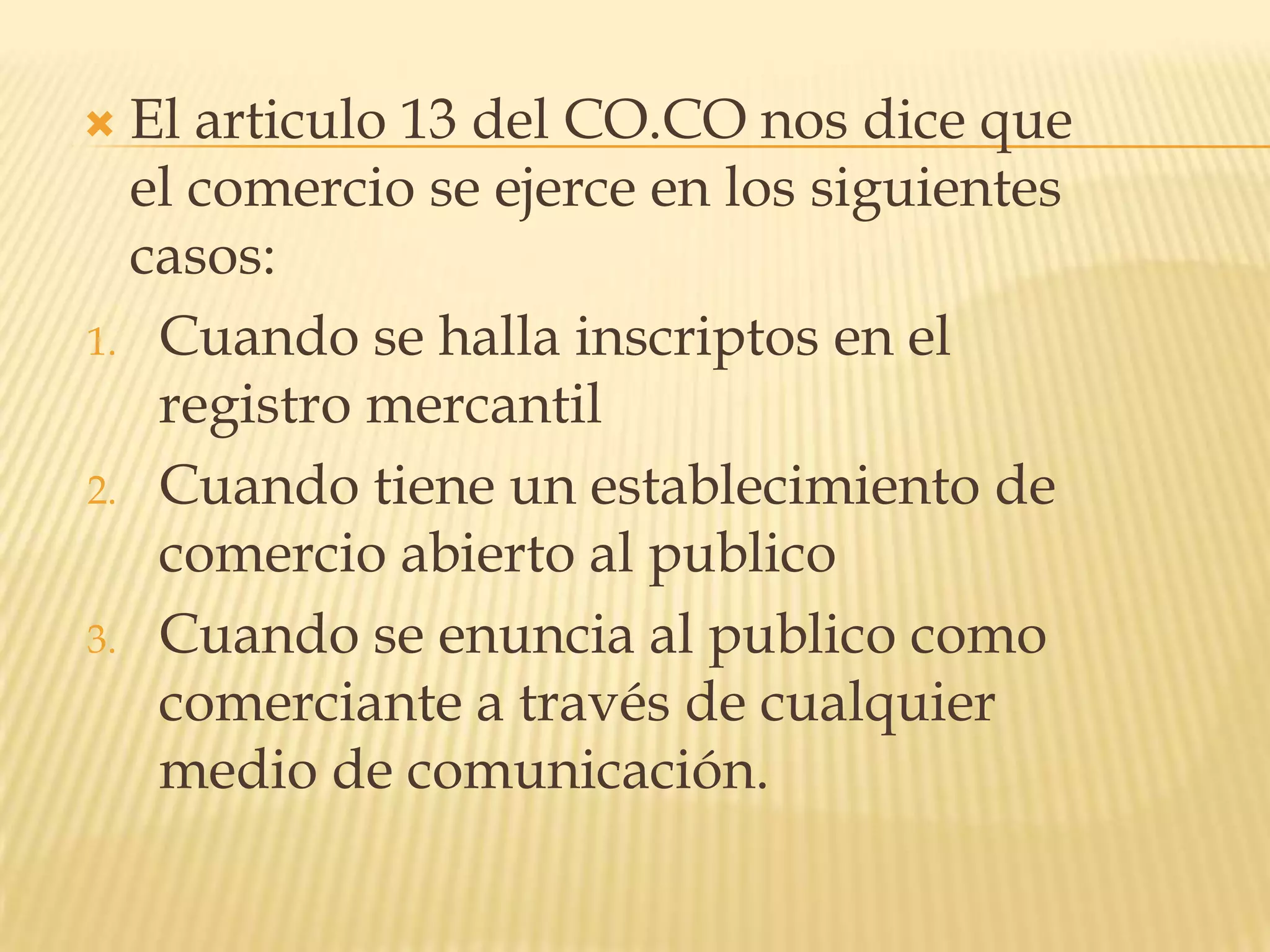 El articulo 13 del CO.CO nos dice que el comercio se ejerce en los siguientes casos:Cuando se halla inscriptos en el registro mercantilCuando tiene un establecimiento de comercio abierto al publicoCuando se enuncia al publico como comerciante a través de cualquier medio de comunicación.