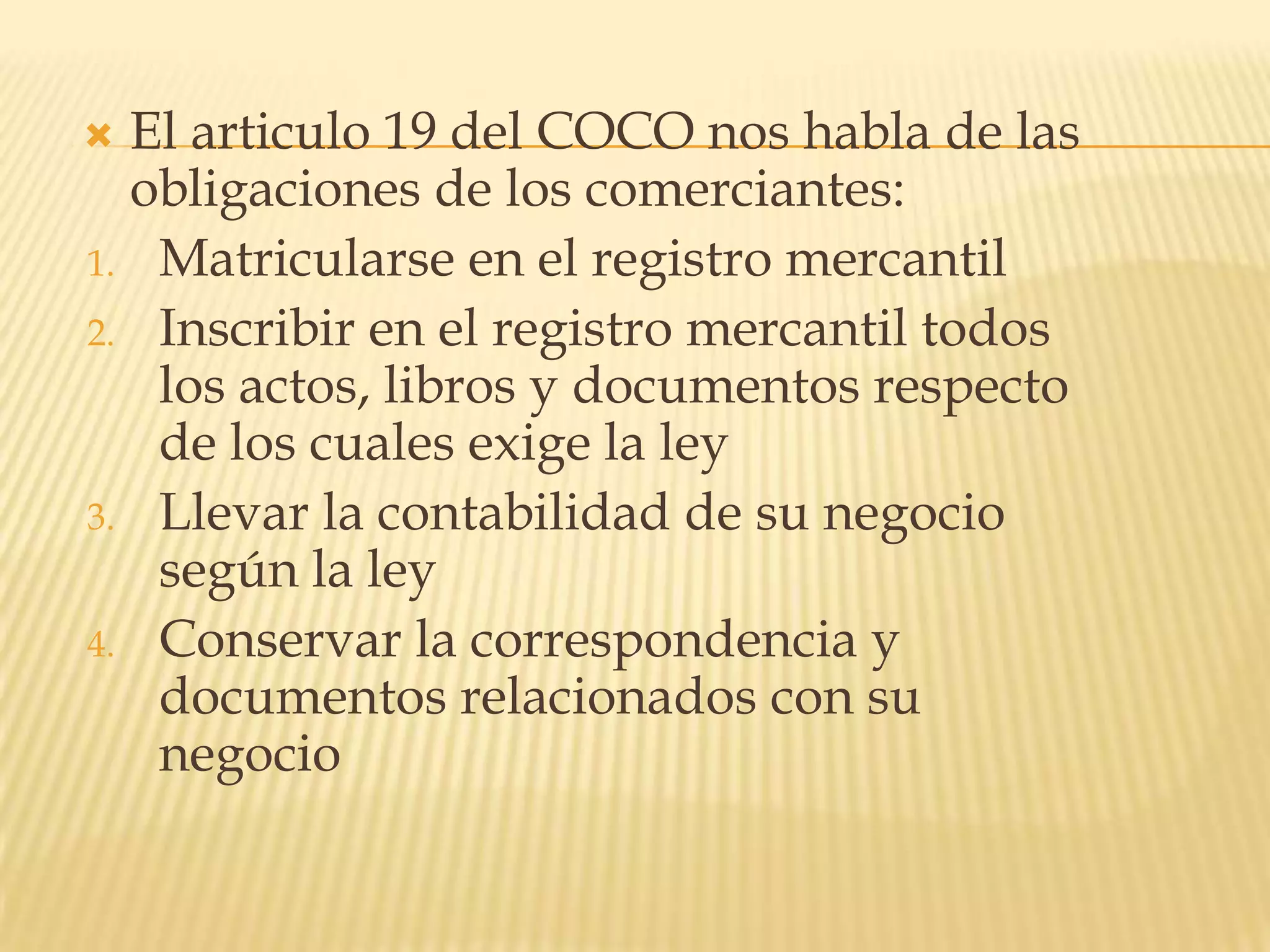 El articulo 19 del COCO nos habla de las obligaciones de los comerciantes:Matricularse en el registro mercantilInscribir en el registro mercantil todos los actos, libros y documentos respecto de los cuales exige la leyLlevar la contabilidad de su negocio según la leyConservar la correspondencia y documentos relacionados con su negocio