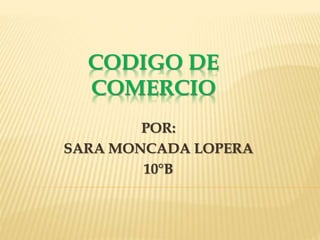 CODIGO DE
COMERCIO
POR:
SARA MONCADA LOPERA
10°B
 