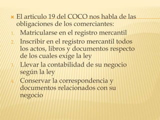  El articulo 19 del COCO nos habla de las
obligaciones de los comerciantes:
1. Matricularse en el registro mercantil
2. Inscribir en el registro mercantil todos
los actos, libros y documentos respecto
de los cuales exige la ley
3. Llevar la contabilidad de su negocio
según la ley
4. Conservar la correspondencia y
documentos relacionados con su
negocio
 