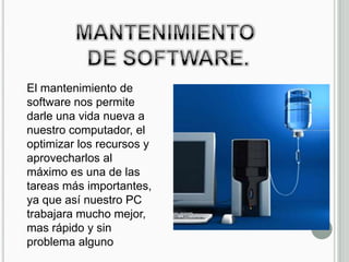 El mantenimiento de
software nos permite
darle una vida nueva a
nuestro computador, el
optimizar los recursos y
aprovecharlos al
máximo es una de las
tareas más importantes,
ya que así nuestro PC
trabajara mucho mejor,
mas rápido y sin
problema alguno
 