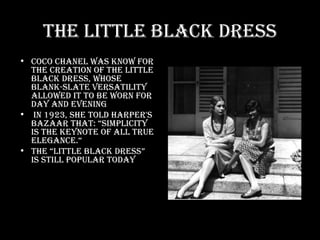 The Little Black Dress Coco Chanel was know for the creation of the little black dress, whose blank-slate versatility allowed it to be worn for day and evening In 1923, she told Harper's Bazaar that: “Simplicity is the keynote of all true elegance.“ The “little black dress” is still popular today 