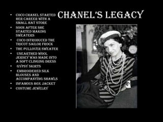 Chanel’s Legacy Coco Chanel started her career with a small hat store Soon after she started making sweaters Coco introduced the tricot sailor frock The pullover sweater Unearthed wool jersey was made into a soft clinging dress Gypsy skirts Embroidered silk blouses and accompanying shawls Infamous box jacket Costume jewelry 