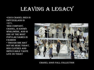Leaving a legacy Coco Chanel died in Switzerland in 1971.  Her company, Chanel, is known worldwide, and is one of the most popular names in fashion Though she may not be here today, her clothes and impeccable taste live on today  Chanel 2008 Fall Collection 