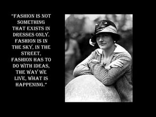 “ Fashion is not something that exists in dresses only. Fashion is in the sky, in the street, fashion has to do with ideas, the way we live, what is happening.” 