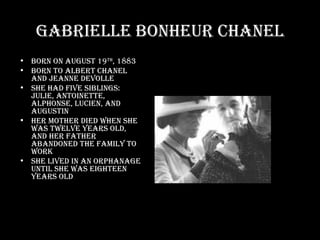 Gabrielle Bonheur Chanel Born on August 19 th , 1883 Born to Albert Chanel and Jeanne Devolle She had five siblings: Julie, Antoinette, Alphonse, Lucien, and Augustin Her mother died when she was twelve years old, and her father abandoned the family to work She lived in an orphanage until she was eighteen years old 