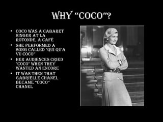 Why “Coco”? Coco was a cabaret singer at La Rotonde, a café She performed a song called "Qui qu'a vu Coco” Her audiences cried "Coco" when they wanted an encore It was then that Gabrielle Chanel became “Coco” Chanel 