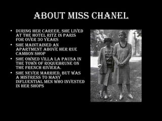 About Miss Chanel During her career, she lived at the Hotel Ritz in Paris for over 30 years She maintained an apartment above her Rue Cambon shop She owned Villa La Pausa in the town of Roquebrune on the French Riviera.  She never married, but was a mistress to many influential men who invested in her shops 