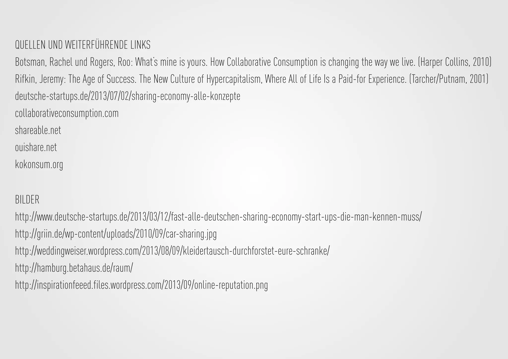 BILDER
http://www.deutsche-startups.de/2013/03/12/fast-alle-deutschen-sharing-economy-start-ups-die-man-kennen-muss/
http://griin.de/wp-content/uploads/2010/09/car-sharing.jpg
http://weddingweiser.wordpress.com/2013/08/09/kleidertausch-durchforstet-eure-schranke/
http://hamburg.betahaus.de/raum/
http://inspirationfeeed.files.wordpress.com/2013/09/online-reputation.png
QUELLEN UND WEITERFÜHRENDE LINKS
Botsman, Rachel und Rogers, Roo: What‘s mine is yours. How Collaborative Consumption is changing the way we live. (Harper Collins, 2010)
Rifkin, Jeremy: The Age of Success. The New Culture of Hypercapitalism, Where All of Life Is a Paid-for Experience. (Tarcher/Putnam, 2001)
deutsche-startups.de/2013/07/02/sharing-economy-alle-konzepte
collaborativeconsumption.com
shareable.net
ouishare.net
kokonsum.org
 