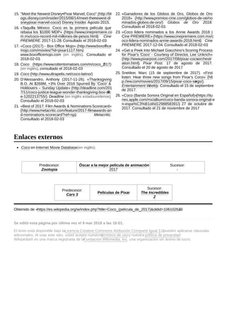 Coco en Internet Movie Database(en inglés)
Predecesor:
Zootopia
Óscar a la mejor película de animación
2017
Sucesor:
-
Predecesor:
Cars 3
Películas de Pixar
Sucesor:
The Incredibles
2
Obtenido de «https://es.wikipedia.org/w/index.php?title=Coco_(película_de_2017)&oldid=106102623»
Se editó esta página por última vez el 9 mar 2018 a las 16:01.
El texto está disponible bajo laLicencia Creative Commons Atribución Compartir Igual 3.0; pueden aplicarse cláusulas
adicionales. Al usar este sitio, usted acepta nuestrostérminos de usoy nuestra política de privacidad.
Wikipedia® es una marca registrada de laFundación Wikimedia, Inc., una organización sin ánimo de lucro.
15. "Meet the Newest Disney•Pixar Marvel, Coco" (http://bl
ogs.disney.com/insider/2015/08/14/meet-the-newest-di
sneypixar-marvel-coco/). Disney Insider. Agosto 2015.
16. «Taquilla México: Coco es la primera película que
rebasa los $1000 MDP» (https://www.cinepremiere.co
m.mx/coco-record-mil-millones-de-pesos.html). Cine
PREMIERE. 2017-11-28. Consultado el 2018-02-03.
17. «Coco (2017) - Box Office Mojo» (http://www.boxoffice
mojo.com/movies/?id=pixar1117.htm).
www.boxofficemojo.com (en inglés). Consultado el
2018-02-03.
18. Coco (https://www.rottentomatoes.com/m/coco_2017)
(en inglés), consultado el 2018-02-03
19. Coco (http://www.ultrapelis.net/coco-latino/)
20. D'Alessandro, Anthony (2017-11-26). «Thanksgiving
B.O. At $268M, +3% Over 2016 Spurred By ‘Coco’ &
Holdovers – Sunday Update» (http://deadline.com/201
7/11/coco-justice-league-wonder-thanksgiving-box-offic
e-1202213755/). Deadline (en inglés estadounidense).
Consultado el 2018-02-03.
21. «Best of 2017: Film Awards & NominationsScorecard»
(http://www.metacritic.com/feature/2017-film-awards-an
d-nominations-scorecard?ref=sp). Metacritic.
Consultado el 2018-02-03.
22. «Ganadores de los Globos de Oro, Globos de Oro
2018» (http://www.premios-cine.com/globos-de-oro/no
minados-globos-de-oro/). Globos de Oro 2018.
Consultado el 2018-02-03.
23. «Coco lidera nominados a los Annie Awards 2018 |
Cine PREMIERE»(https://www.cinepremiere.com.mx/c
oco-lidera-nominados-annie-awards-2018.html). Cine
PREMIERE. 2017-12-04. Consultado el 2018-02-03.
24. «Get a Peek Into Michael Giacchino's Scoring Process
for Pixar's 'Coco' - Courtesy of Director, Lee Unkrich»
(http://www.pixarpost.com/2017/08/pixar-coco-orchestr
ation.html). Pixar Post. 17 de agosto de 2017.
Consultado el 20 de agosto de 2017.
25. Snetiker, Marc (15 de septiembre de 2017). «First
listen: Hear three new songs from Pixar’s Coco» (htt
p://ew.com/movies/2017/09/15/pixar-coco-songs/).
Entertainment Weekly. Consultado el 15 de septiembre
de 2017.
26. «Coco (Banda Sonora Original en Español)»(https://itu
nes.apple.com/mx/album/coco-banda-sonora-original-e
n-espa%C3%B1ol/id1298858391/). 27 de octubre de
2017. Consultado el 21 de noviembre de 2017.
Enlaces externos
 