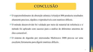 15
CONCLUSÃO
 O espectrofotômetro de absorção atômica AAnalyst 800 produziu resultados
altamente precisos, rápidos e reproduzíveis com matrizes difíceis.
 O método desenvolvido foi validado por meio de material de referência e o
método foi aplicado com sucesso para a análise de diferentes amostras de
óleo comestível.
 O sistema de digestão por microondas Multiwave 3000 provou ser uma
excelente ferramenta para digerir matrizes difíceis.
 