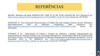 16
REFERÊNCIAS
BRASIL. Ministério da Saúde. RESOLUÇÃO - RDC Nº 42, DE 29 DE AGOSTO DE 2013. Disponível em:
https://bvsms.saude.gov.br/bvs/saudelegis/anvisa/2013/rdc0042_29_08_2013.html Acesso em: 29/10/2021.
SAROJAM, P.; Trace Elemental Characterization of Edible Oils with Graphite Furnace Atomic Absorption
Spectrophotometer. Nota de Aplicação. PerkinElmer, 2009. Disponível em:
https://resources.perkinelmer.com/lab-solutions/resources/docs/APP_EdibleOilsbyAA.pdf Acesso em:
24/10/2021.
TAVARES, A. D.; Determinação de Cádmio e Chumbo em Alimentos e Bebidas Industrializados por
Espectrometria de Absorção Atômica com Atomização Eletrotérmica. Universidade Federal da Paraíba Centro
de Ciências Exatas e da Natureza Departamento de Química Programa de Pós-graduação em Química. Tese de
Doutorado, 2010, p. 98. Disponível em: https://www.ufpb.br/ppgq/contents/documentos/teses-e-
dissertacoes/teses/2010/Tese_Adriano_D_Tavares.pdf Acesso em: 29/10/2021.
 