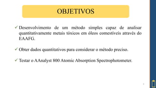 OBJETIVOS
 Desenvolvimento de um método simples capaz de analisar
quantitativamente metais tóxicos em óleos comestíveis através do
EAAFG.
 Obter dados quantitativos para considerar o método preciso.
 Testar o AAnalyst 800 Atomic Absorption Spectrophotometer.
6
 