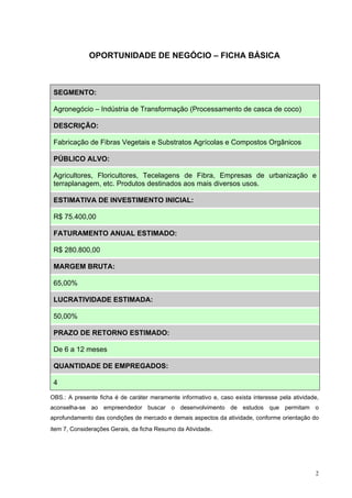 OPORTUNIDADE DE NEGÓCIO – FICHA BÁSICA



 SEGMENTO:

 Agronegócio – Indústria de Transformação (Processamento de casca de coco)

 DESCRIÇÃO:

 Fabricação de Fibras Vegetais e Substratos Agrícolas e Compostos Orgânicos

 PÚBLICO ALVO:

 Agricultores, Floricultores, Tecelagens de Fibra, Empresas de urbanização e
 terraplanagem, etc. Produtos destinados aos mais diversos usos.

 ESTIMATIVA DE INVESTIMENTO INICIAL:

 R$ 75.400,00

 FATURAMENTO ANUAL ESTIMADO:

 R$ 280.800,00

 MARGEM BRUTA:

 65,00%

 LUCRATIVIDADE ESTIMADA:

 50,00%

 PRAZO DE RETORNO ESTIMADO:

 De 6 a 12 meses

 QUANTIDADE DE EMPREGADOS:

 4

OBS.: A presente ficha é de caráter meramente informativo e, caso exista interesse pela atividade,
aconselha-se ao empreendedor buscar o desenvolvimento de estudos que permitam o
aprofundamento das condições de mercado e demais aspectos da atividade, conforme orientação do
item 7, Considerações Gerais, da ficha Resumo da Atividade.




                                                                                                2
 