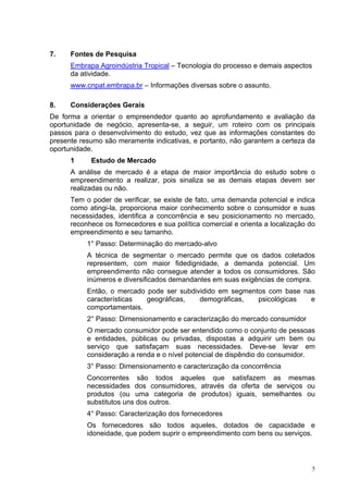 7.    Fontes de Pesquisa
      Embrapa Agroindústria Tropical – Tecnologia do processo e demais aspectos
      da atividade.
      www.cnpat.embrapa.br – Informações diversas sobre o assunto.

8.    Considerações Gerais
De forma a orientar o empreendedor quanto ao aprofundamento e avaliação da
oportunidade de negócio, apresenta-se, a seguir, um roteiro com os principais
passos para o desenvolvimento do estudo, vez que as informações constantes do
presente resumo são meramente indicativas, e portanto, não garantem a certeza da
oportunidade.
      1     Estudo de Mercado
      A análise de mercado é a etapa de maior importância do estudo sobre o
      empreendimento a realizar, pois sinaliza se as demais etapas devem ser
      realizadas ou não.
      Tem o poder de verificar, se existe de fato, uma demanda potencial e indica
      como atingi-la, proporciona maior conhecimento sobre o consumidor e suas
      necessidades, identifica a concorrência e seu posicionamento no mercado,
      reconhece os fornecedores e sua política comercial e orienta a localização do
      empreendimento e seu tamanho.
           1° Passo: Determinação do mercado-alvo
           A técnica de segmentar o mercado permite que os dados coletados
           representem, com maior fidedignidade, a demanda potencial. Um
           empreendimento não consegue atender a todos os consumidores. São
           inúmeros e diversificados demandantes em suas exigências de compra.
           Então, o mercado pode ser subdividido em segmentos com base nas
           características  geográficas,   demográficas,   psicológicas  e
           comportamentais.
           2° Passo: Dimensionamento e caracterização do mercado consumidor
           O mercado consumidor pode ser entendido como o conjunto de pessoas
           e entidades, públicas ou privadas, dispostas a adquirir um bem ou
           serviço que satisfaçam suas necessidades. Deve-se levar em
           consideração a renda e o nível potencial de dispêndio do consumidor.
           3° Passo: Dimensionamento e caracterização da concorrência
           Concorrentes são todos aqueles que satisfazem as mesmas
           necessidades dos consumidores, através da oferta de serviços ou
           produtos (ou uma categoria de produtos) iguais, semelhantes ou
           substitutos uns dos outros.
           4° Passo: Caracterização dos fornecedores
           Os fornecedores são todos aqueles, dotados de capacidade e
           idoneidade, que podem suprir o empreendimento com bens ou serviços.



                                                                                  5
 