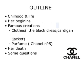 OUTLINE
• Chilhood & life
• Her beginins
• Famous creations
- Clothes(little black dress,cardigan
jacket)
- Parfume ( Chanel nº5)
• Her death
• Some questions
 