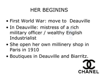HER BEGININS
• First World War: move to Deauville
• In Deauville: mistress of a rich
military officer / wealthy English
Industrialist
• She open her own millinery shop in
Paris in 1910
• Boutiques in Deauville and Biarritz.
 