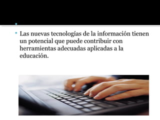 
 Las nuevas tecnologías de la información tienen
un potencial que puede contribuir con
herramientas adecuadas aplicadas a la
educación.
 