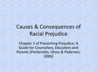 Causes & Consequences of
Racial Prejudice
Chapter 3 of Preventing Prejudice: A
Guide for Counselors, Educators and
Parents (Ponterotto, Utsey & Pedersen,
2006)
 