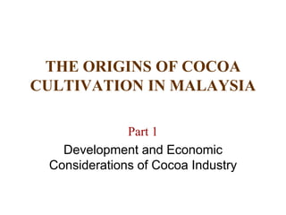 THE ORIGINS OF COCOA 
CULTIVATION IN MALAYSIA 
Part 1 
Development and Economic 
Considerations of Cocoa Industry 
 