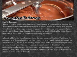 Step 7: Conching:
The art of making good quality chocolate entails the mixing of variety of ingredient into the
chocolate mass or liquor to obtain the chocolate of desired flavour and texture. Milk is added
to made milk chocolates, sugar is added to regulate the sweetness and extra amount of cocoa
powder is added to regulate the desired bitterness, while soya lecithin is added to stabilize the
chocolate, so that it helps the chocolate to flow easily when melted.
All this is added to the chocolate mass during the stage known as Conching. This is used for
development of flavours in a chocolate. During the conching, chocolate obtains a smooth and
velvety texture. At the end of the conching process cocoa butter is added to help regulate the
viscosity of melted chocolate and soy lecithin in emulsification of chocolate. Some
confectionery products require thick chocolate , whereas some other preparations require
liquid chocolate. Many companies custom make chocolates for such usages by regulating the
amount of cocoa butter in chocolate.
 