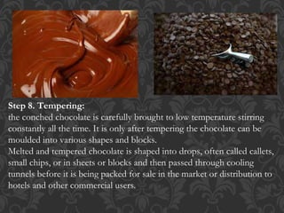 Step 8. Tempering:
the conched chocolate is carefully brought to low temperature stirring
constantly all the time. It is only after tempering the chocolate can be
moulded into various shapes and blocks.
Melted and tempered chocolate is shaped into drops, often called callets,
small chips, or in sheets or blocks and then passed through cooling
tunnels before it is being packed for sale in the market or distribution to
hotels and other commercial users.
 