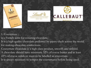 1. Couverture :
is a French term for covering chocolate.
It is a high quality chocolate preferred by pastry chefs across the world
for making chocolate confections.
Couverture chocolate is a high class product, smooth and refined.
A chocolate should have minimum 32% of cocoa butter and at least
22% of cocoa solids or mass to be labelled as couverture.
It is always necessary to temper the couvertures before being used.
 