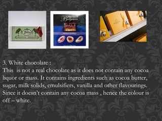 3. White chocolate :
This is not a real chocolate as it does not contain any cocoa
liquor or mass. It contains ingredients such as cocoa butter,
sugar, milk solids, emulsifiers, vanilla and other flavourings.
Since it doesn’t contain any cocoa mass , hence the colour is
off – white.
 