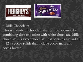 4. Milk Chocolate:
This is a shade of chocolate that can be obtained by
combining dark chocolate with white chocolate. Milk
chocolate is a sweet chocolate that contains around 10
– 12 % cocoa solids that include cocoa mass and
cocoa butter.
 