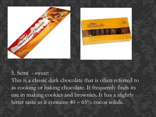 5. Semi - sweet:
This is a classic dark chocolate that is often referred to
as cooking or baking chocolate. It frequently finds its
use in making cookies and brownies. It has a slightly
bitter taste as it contains 40 – 65% cocoa solids.
 