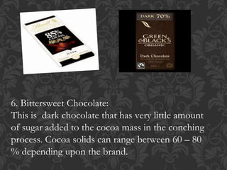 6. Bittersweet Chocolate:
This is dark chocolate that has very little amount
of sugar added to the cocoa mass in the conching
process. Cocoa solids can range between 60 – 80
% depending upon the brand.
 