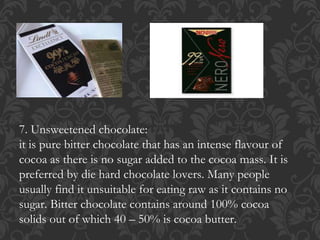7. Unsweetened chocolate:
it is pure bitter chocolate that has an intense flavour of
cocoa as there is no sugar added to the cocoa mass. It is
preferred by die hard chocolate lovers. Many people
usually find it unsuitable for eating raw as it contains no
sugar. Bitter chocolate contains around 100% cocoa
solids out of which 40 – 50% is cocoa butter.
 