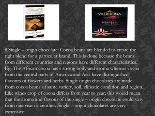 8.Single – origin chocolate: Cocoa beans are blended to create the
right blend for a particular brand. This is done because the beans
from different countries and regions have different characteristics.
Eg. The African cocoa has s strong body and aroma whereas cocoa
from the central parts of America and Asia have distinguished
flavours of flowers and herbs. Single origin chocolates are made
from cocoa beans of same variety, soil, climatic condition and region.
Like wines crop of cocoa differs from year to year; this would mean
that the aroma and flavour of the single – origin chocolate could vary
from one year to another. Single – origin chocolates are very
expensive.
 