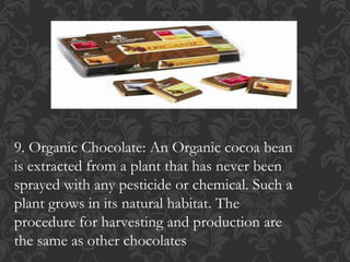 9. Organic Chocolate: An Organic cocoa bean
is extracted from a plant that has never been
sprayed with any pesticide or chemical. Such a
plant grows in its natural habitat. The
procedure for harvesting and production are
the same as other chocolates
 