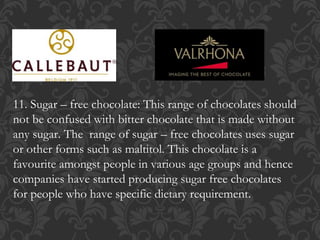 11. Sugar – free chocolate: This range of chocolates should
not be confused with bitter chocolate that is made without
any sugar. The range of sugar – free chocolates uses sugar
or other forms such as maltitol. This chocolate is a
favourite amongst people in various age groups and hence
companies have started producing sugar free chocolates
for people who have specific dietary requirement.
 
