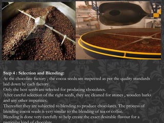 Step 4 : Selection and Blending:
At the chocolate factory , the cocoa seeds are inspected as per the quality standards
laid down by each factory.
Only the best seeds are selected for producing chocolates.
After careful selection of the right seeds, they are cleaned for stones , wooden barks
and any other impurities.
Thereafter they are subjected to blending to produce chocolates. The process of
blending cocoa seeds is very similar to the blending of tea or coffee.
Blending is done very carefully to help create the exact desirable flavour for a
 