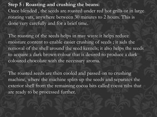 Step 5 : Roasting and crushing the beans:
Once blended , the seeds are roasted under red hot grills or in large
rotating vats, anywhere between 30 minutes to 2 hours. This is
done very carefully and for a brief time.
The roasting of the seeds helps in may ways: it helps reduce
moisture content to enable easier crushing of seeds ; it aids the
removal of the shell around the seed kernels; it also helps the seeds
to acquire a dark brown colour that is desired to produce a dark
coloured chocolate with the necessary aroma.
The roasted seeds are then cooled and passed on to crushing
machine, where the machine splits up the seeds and separates the
exterior shell from the remaining cocoa bits called cocoa nibs that
are ready to be processed further.
 