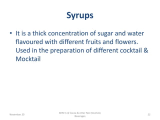 Syrups
November 20
BHM 112 Cocoa & other Non Alcoholic
Beverages
22
• It is a thick concentration of sugar and water
flavoured with different fruits and flowers.
Used in the preparation of different cocktail &
Mocktail
 