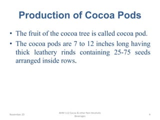 Production of Cocoa Pods
• The fruit of the cocoa tree is called cocoa pod.
• The cocoa pods are 7 to 12 inches long having
thick leathery rinds containing 25-75 seeds
arranged inside rows.
November 20
BHM 112 Cocoa & other Non Alcoholic
Beverages
4
 