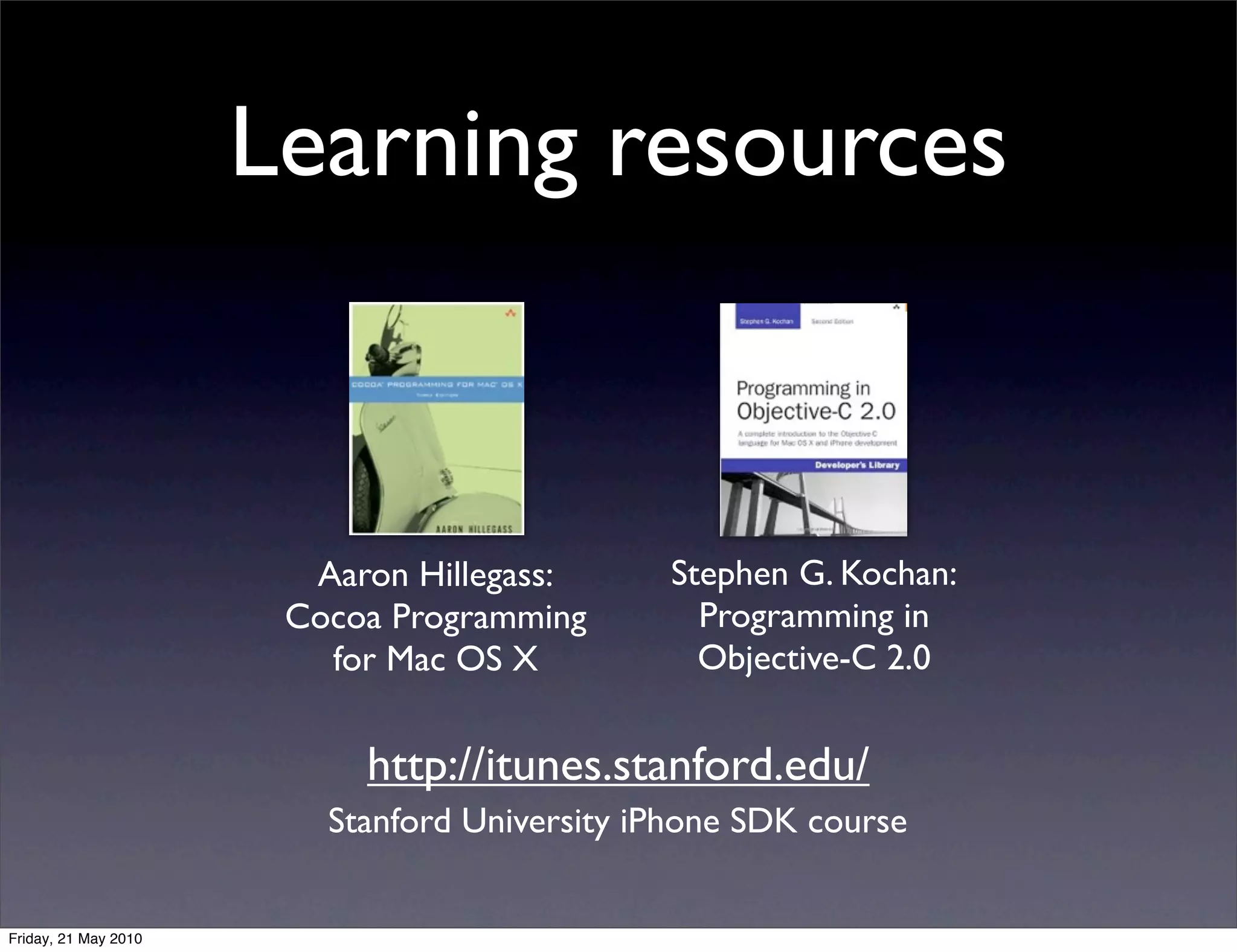 Learning resources



                        Aaron Hillegass:      Stephen G. Kochan:
                       Cocoa Programming        Programming in
                         for Mac OS X           Objective-C 2.0


                           http://itunes.stanford.edu/
                         Stanford University iPhone SDK course


Friday, 21 May 2010
 