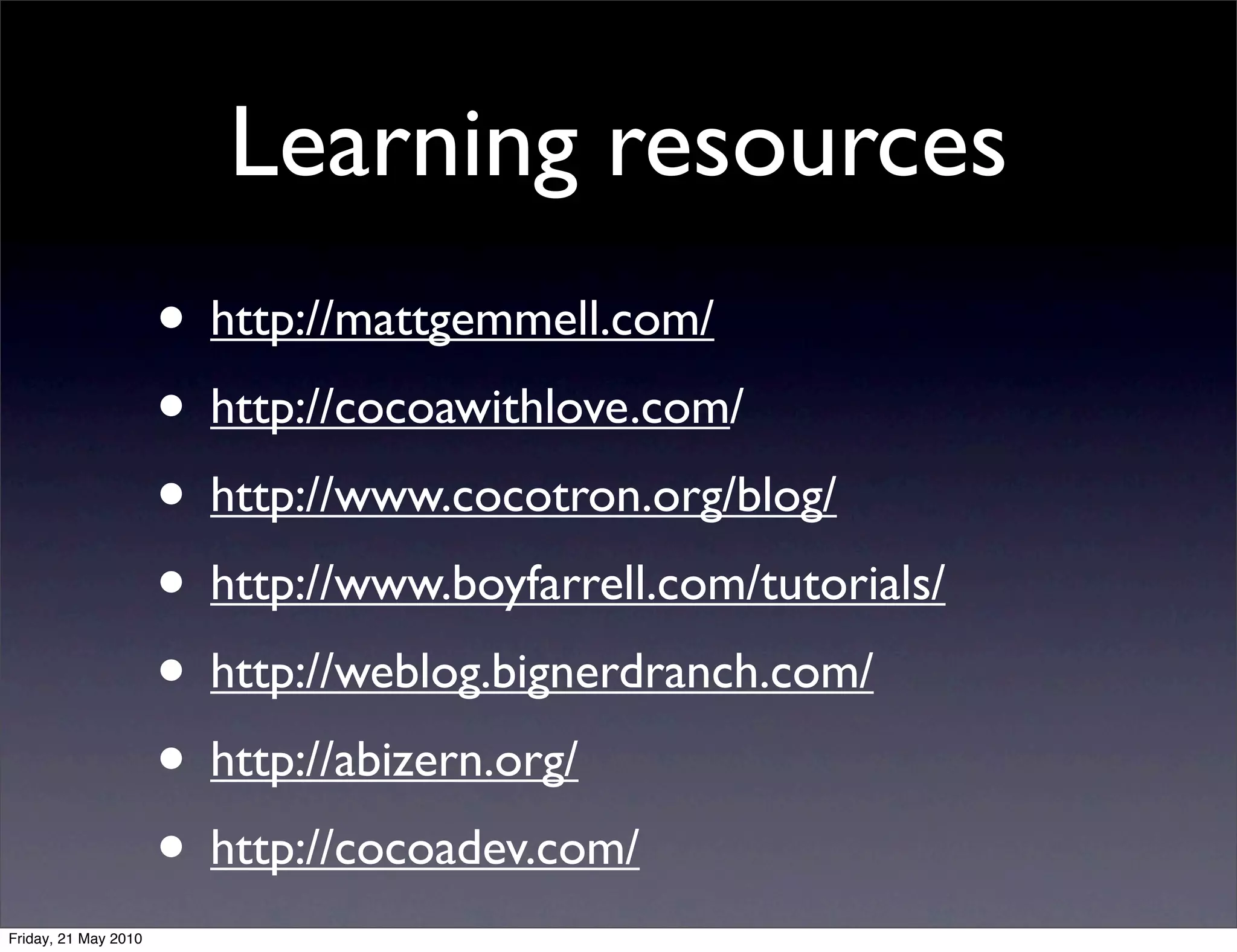 Learning resources
                      • http://mattgemmell.com/
                      • http://cocoawithlove.com/
                      • http://www.cocotron.org/blog/
                      • http://www.boyfarrell.com/tutorials/
                      • http://weblog.bignerdranch.com/
                      • http://abizern.org/
                      • http://cocoadev.com/
Friday, 21 May 2010
 