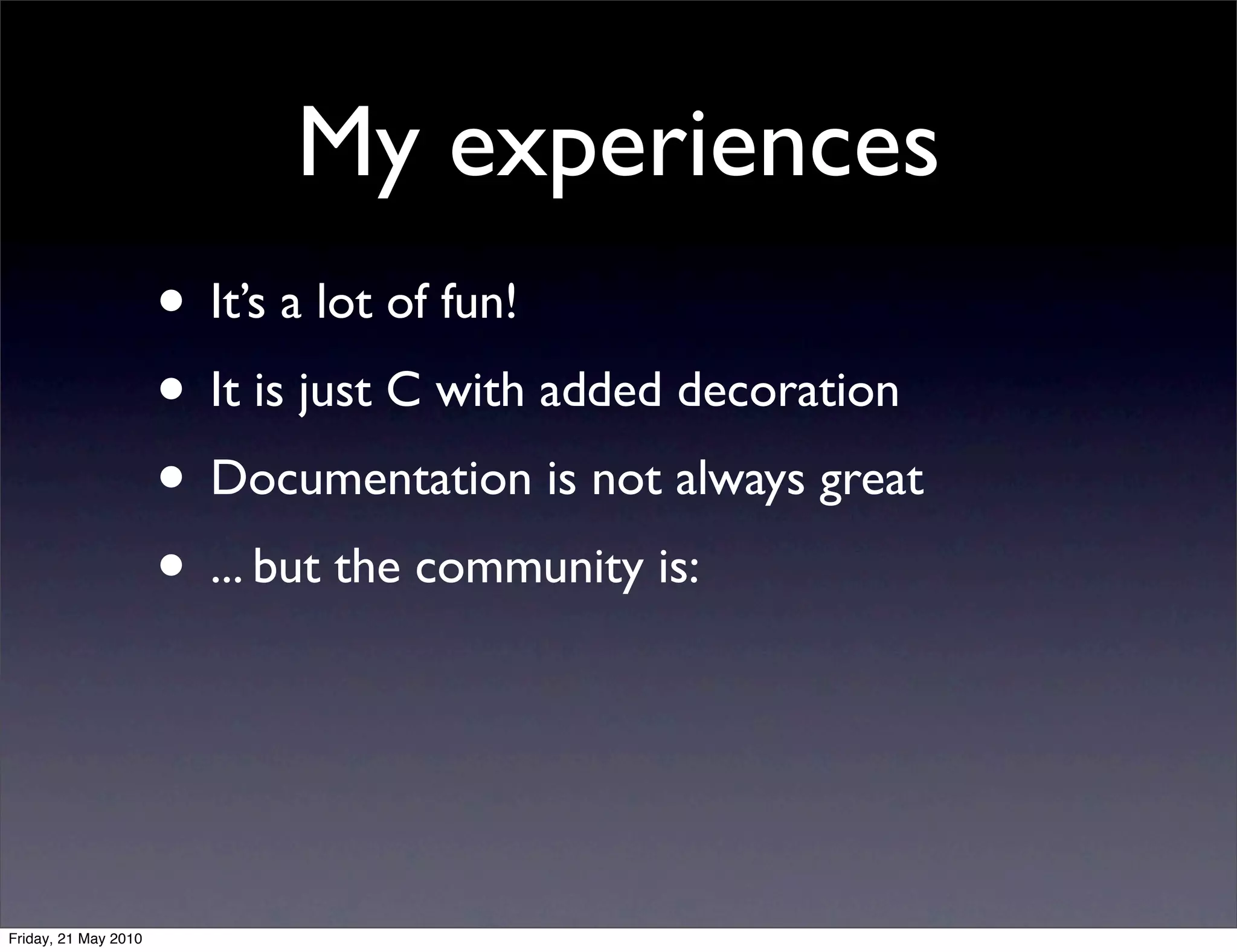 My experiences
                      • It’s a lot of fun!
                      • It is just C with added decoration
                      • Documentation is not always great
                      • ... but the community is:



Friday, 21 May 2010
 