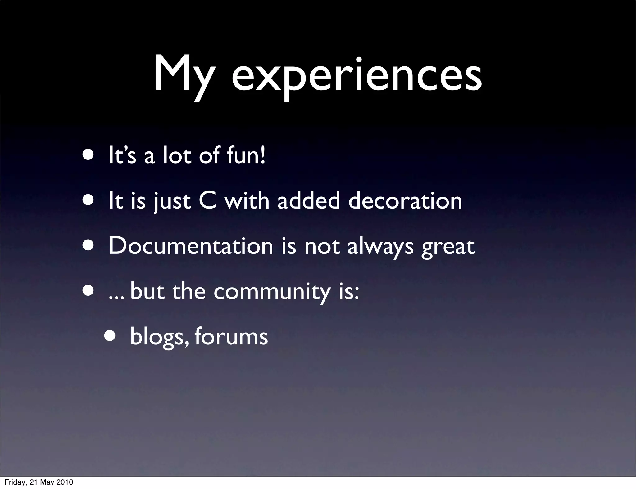 My experiences
                      • It’s a lot of fun!
                      • It is just C with added decoration
                      • Documentation is not always great
                      • ... but the community is:
                       • blogs, forums


Friday, 21 May 2010
 