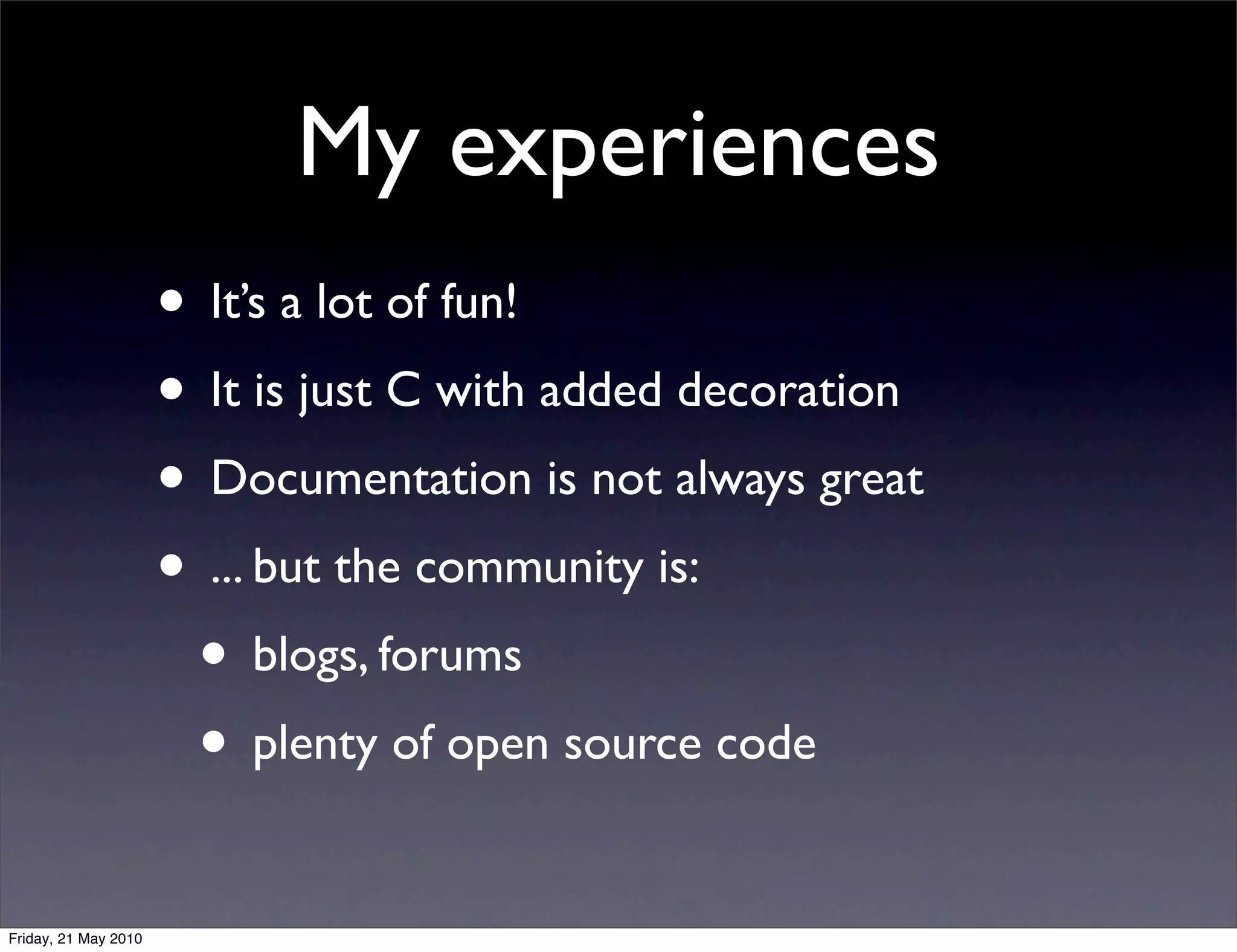 My experiences
                      • It’s a lot of fun!
                      • It is just C with added decoration
                      • Documentation is not always great
                      • ... but the community is:
                       • blogs, forums
                       • plenty of open source code
Friday, 21 May 2010
 