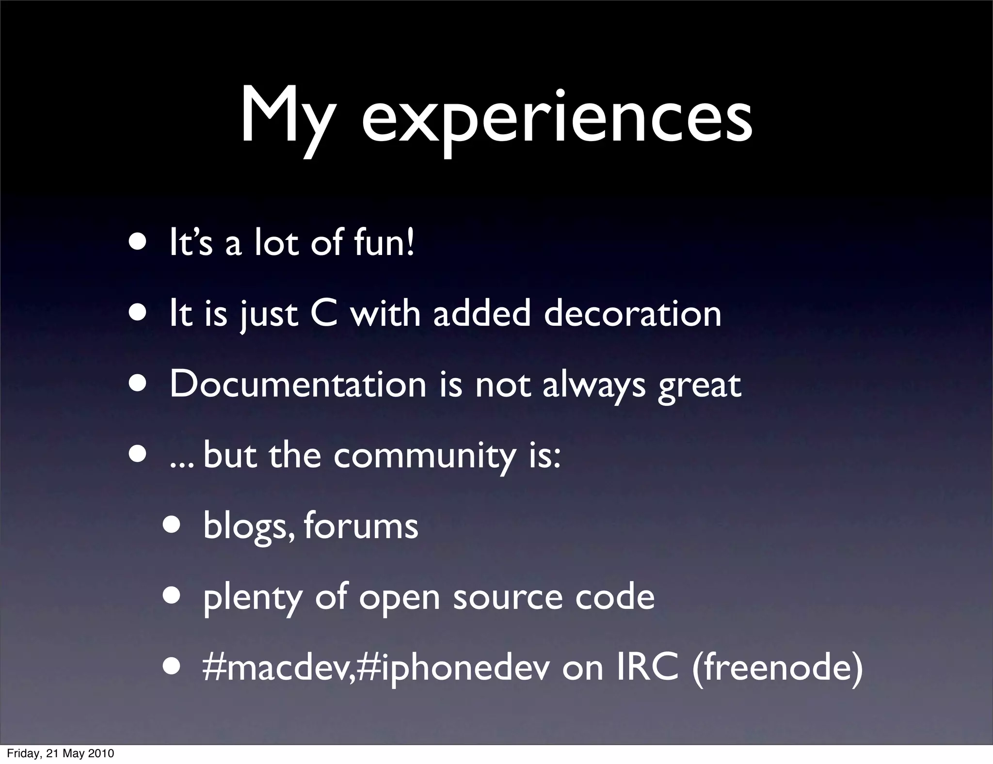 My experiences
                      • It’s a lot of fun!
                      • It is just C with added decoration
                      • Documentation is not always great
                      • ... but the community is:
                       • blogs, forums
                       • plenty of open source code
                       • #macdev,#iphonedev on IRC (freenode)
Friday, 21 May 2010
 