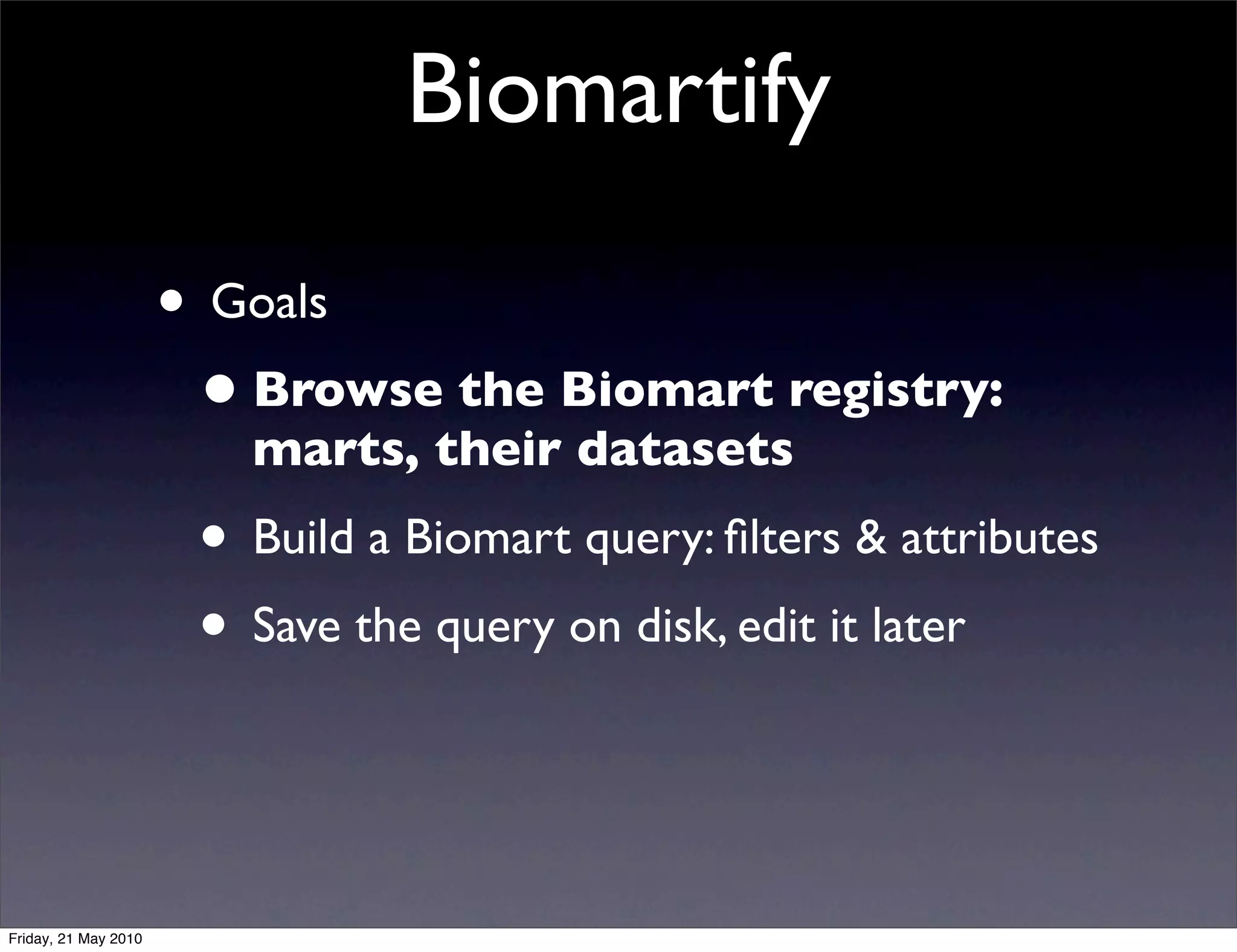 Biomartify

                      • Goals
                       • Browse the Biomart registry:
                         marts, their datasets
                       • Build a Biomart query: ﬁlters & attributes
                       • Save the query on disk, edit it later


Friday, 21 May 2010
 