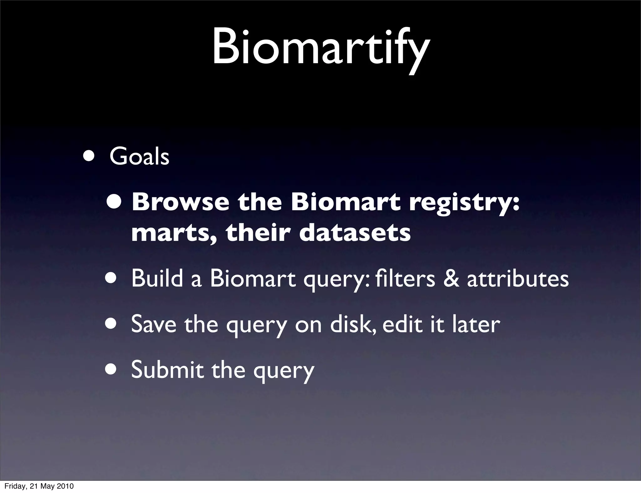 Biomartify

                      • Goals
                       • Browse the Biomart registry:
                         marts, their datasets
                       • Build a Biomart query: ﬁlters & attributes
                       • Save the query on disk, edit it later
                       • Submit the query

Friday, 21 May 2010
 