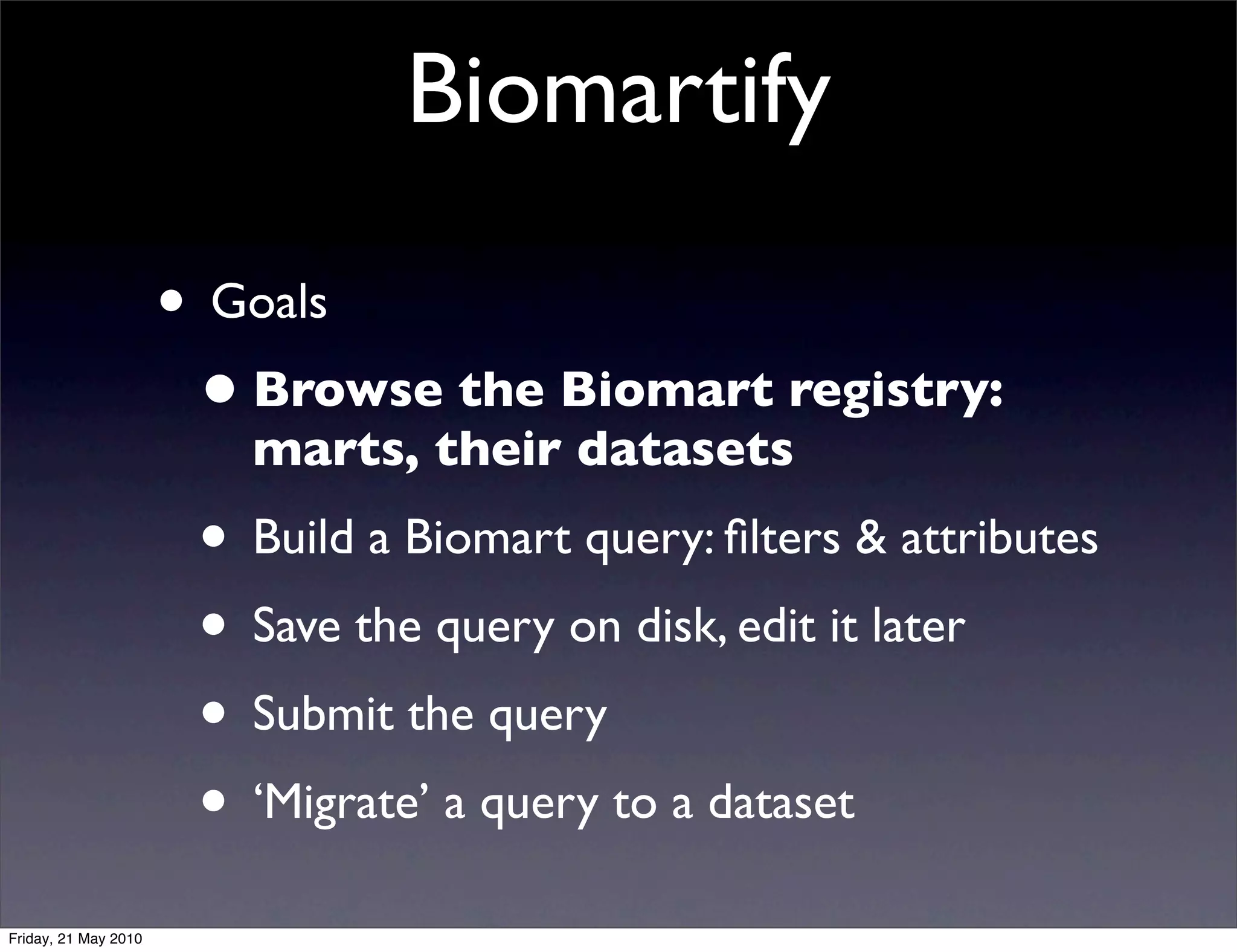 Biomartify

                      • Goals
                       • Browse the Biomart registry:
                         marts, their datasets
                       • Build a Biomart query: ﬁlters & attributes
                       • Save the query on disk, edit it later
                       • Submit the query
                       • ‘Migrate’ a query to a dataset
Friday, 21 May 2010
 