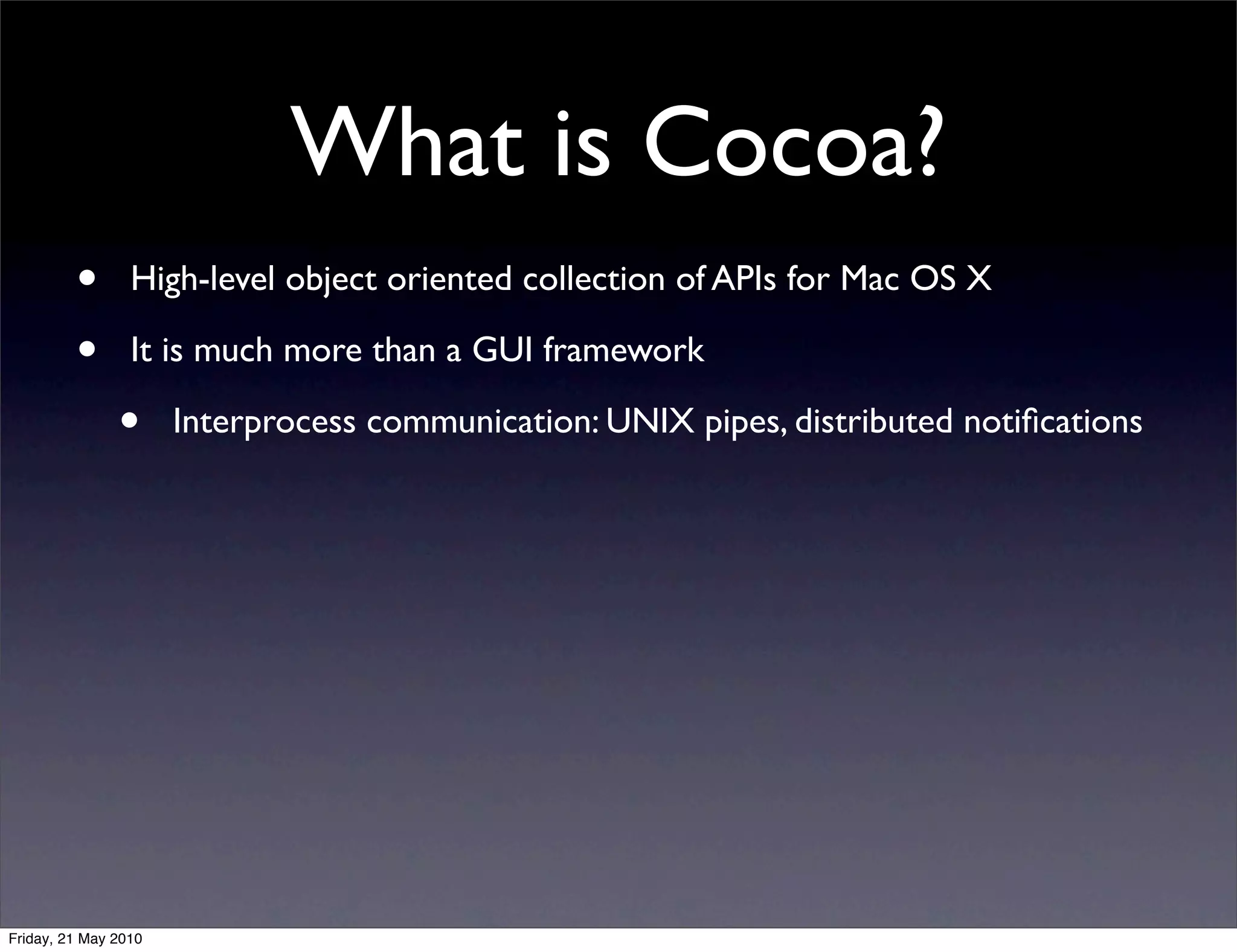 What is Cocoa?
         •       High-level object oriented collection of APIs for Mac OS X

         •       It is much more than a GUI framework

               •      Interprocess communication: UNIX pipes, distributed notiﬁcations




Friday, 21 May 2010
 